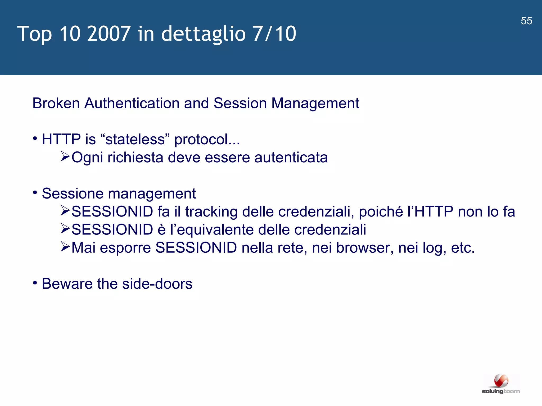   Broken Authentication and Session Management HTTP is  “ stateless ”  protocol... Ogni richiesta deve essere autenticata Sessione management SESSIONID fa il tracking delle credenziali, poiché l ’ HTTP non lo fa SESSIONID è l ’ equivalente delle credenziali Mai esporre SESSIONID nella rete, nei browser, nei log, etc. Beware the side-doors Top 10 2007 in dettaglio 7/10 