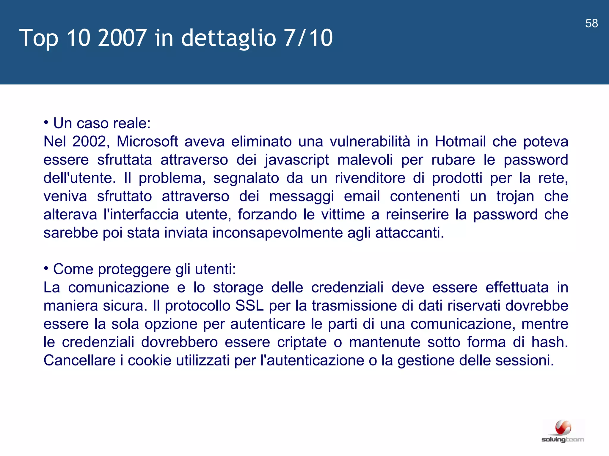   Un caso reale: Nel 2002, Microsoft aveva eliminato una vulnerabilità in Hotmail che poteva essere sfruttata attraverso dei javascript malevoli per rubare le password dell'utente. Il problema, segnalato da un rivenditore di prodotti per la rete, veniva sfruttato attraverso dei messaggi email contenenti un trojan che alterava l'interfaccia utente, forzando le vittime a reinserire la password che sarebbe poi stata inviata inconsapevolmente agli attaccanti. Come proteggere gli utenti: La comunicazione e lo storage delle credenziali deve essere effettuata in maniera sicura. Il protocollo SSL per la trasmissione di dati riservati dovrebbe essere la sola opzione per autenticare le parti di una comunicazione, mentre le credenziali dovrebbero essere criptate o mantenute sotto forma di hash. Cancellare i cookie utilizzati per l'autenticazione o la gestione delle sessioni.  Top 10 2007 in dettaglio 7/10 