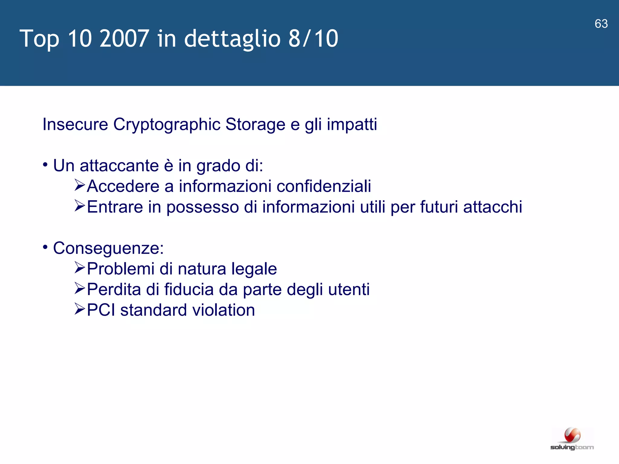   Insecure Cryptographic Storage e gli impatti Un attaccante è in grado di: Accedere a informazioni confidenziali Entrare in possesso di informazioni utili per futuri attacchi Conseguenze: Problemi di natura legale Perdita di fiducia da parte degli utenti PCI standard violation Top 10 2007 in dettaglio 8/10 