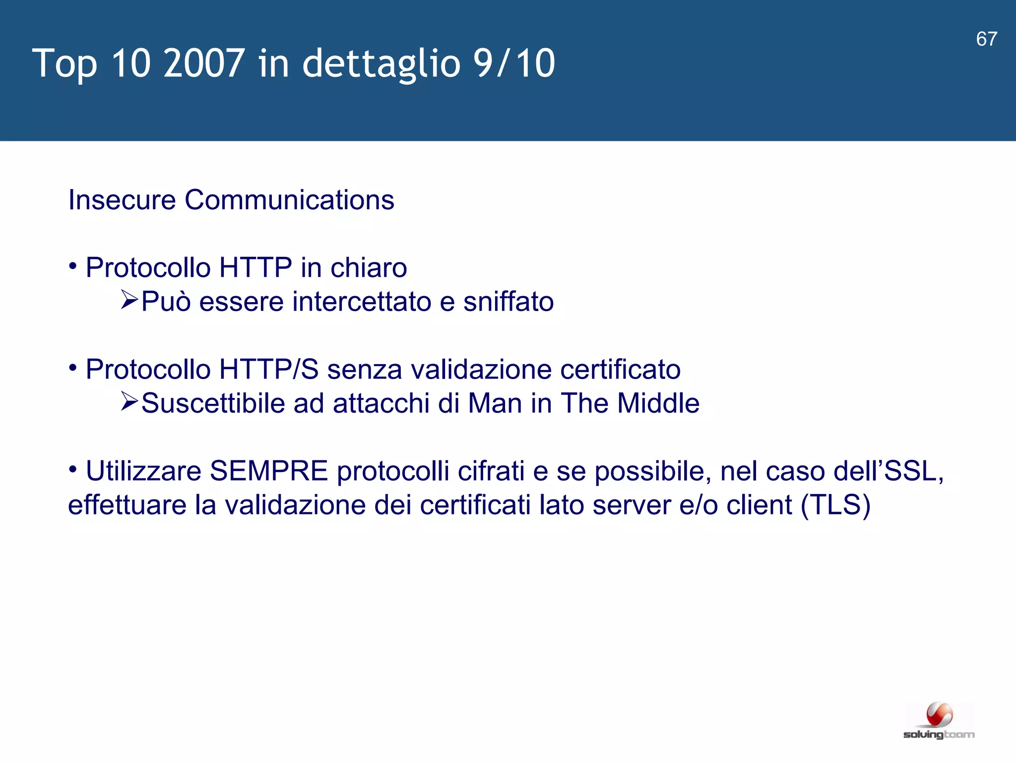   Insecure Communications Protocollo HTTP in chiaro Può essere intercettato e sniffato Protocollo HTTP/S senza validazione certificato Suscettibile ad attacchi di Man in The Middle Utilizzare SEMPRE protocolli cifrati e se possibile, nel caso dell ’ SSL, effettuare la validazione dei certificati lato server e/o client (TLS) Top 10 2007 in dettaglio 9/10 