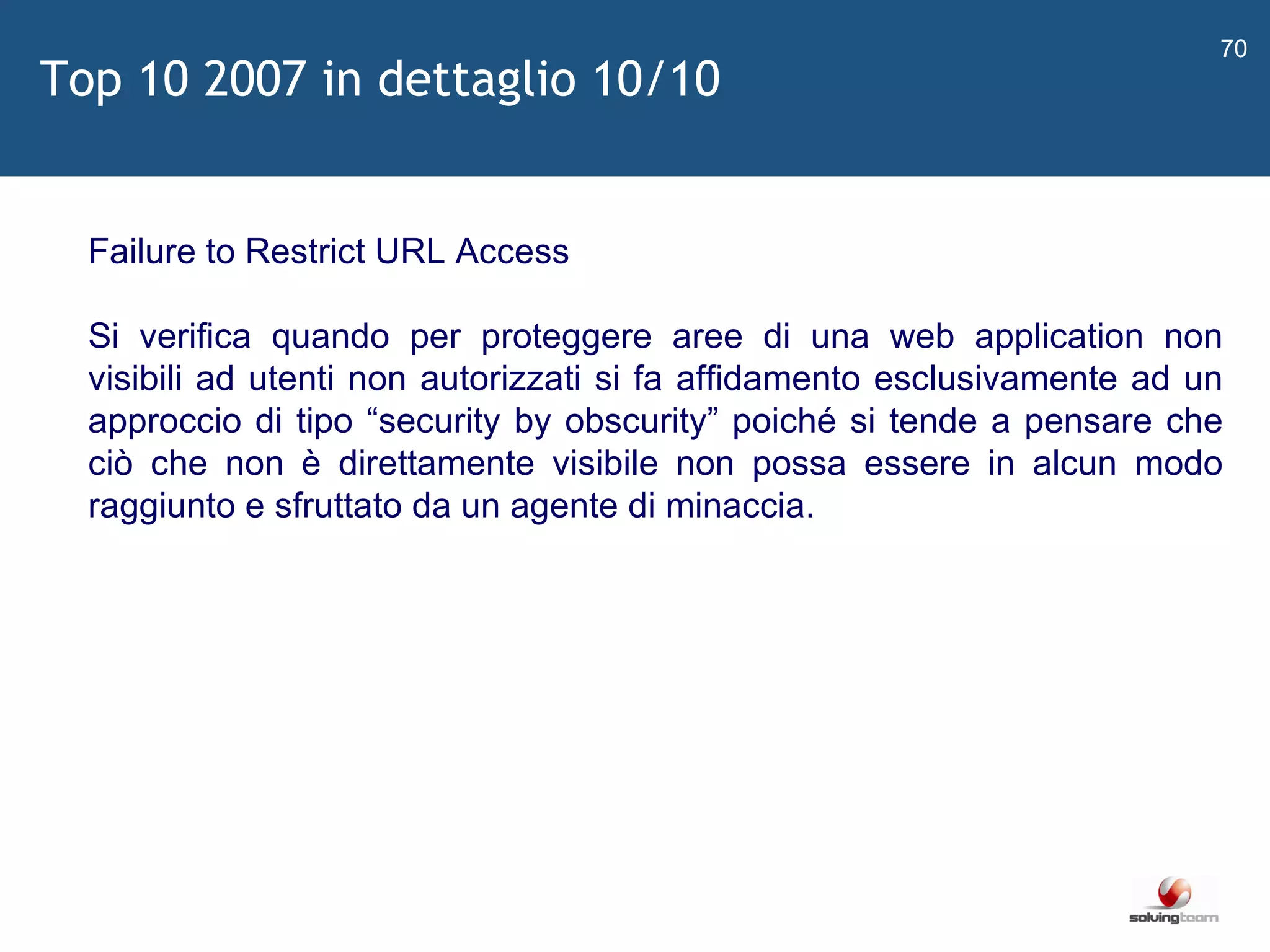   Failure to Restrict URL Access Si verifica quando per proteggere aree di una web application non visibili ad utenti non autorizzati si fa affidamento esclusivamente ad un approccio di tipo  “ security by obscurity ”  poiché si tende a pensare che ciò che non è direttamente visibile non possa essere in alcun modo raggiunto e sfruttato da un agente di minaccia. Top 10 2007 in dettaglio 10/10 