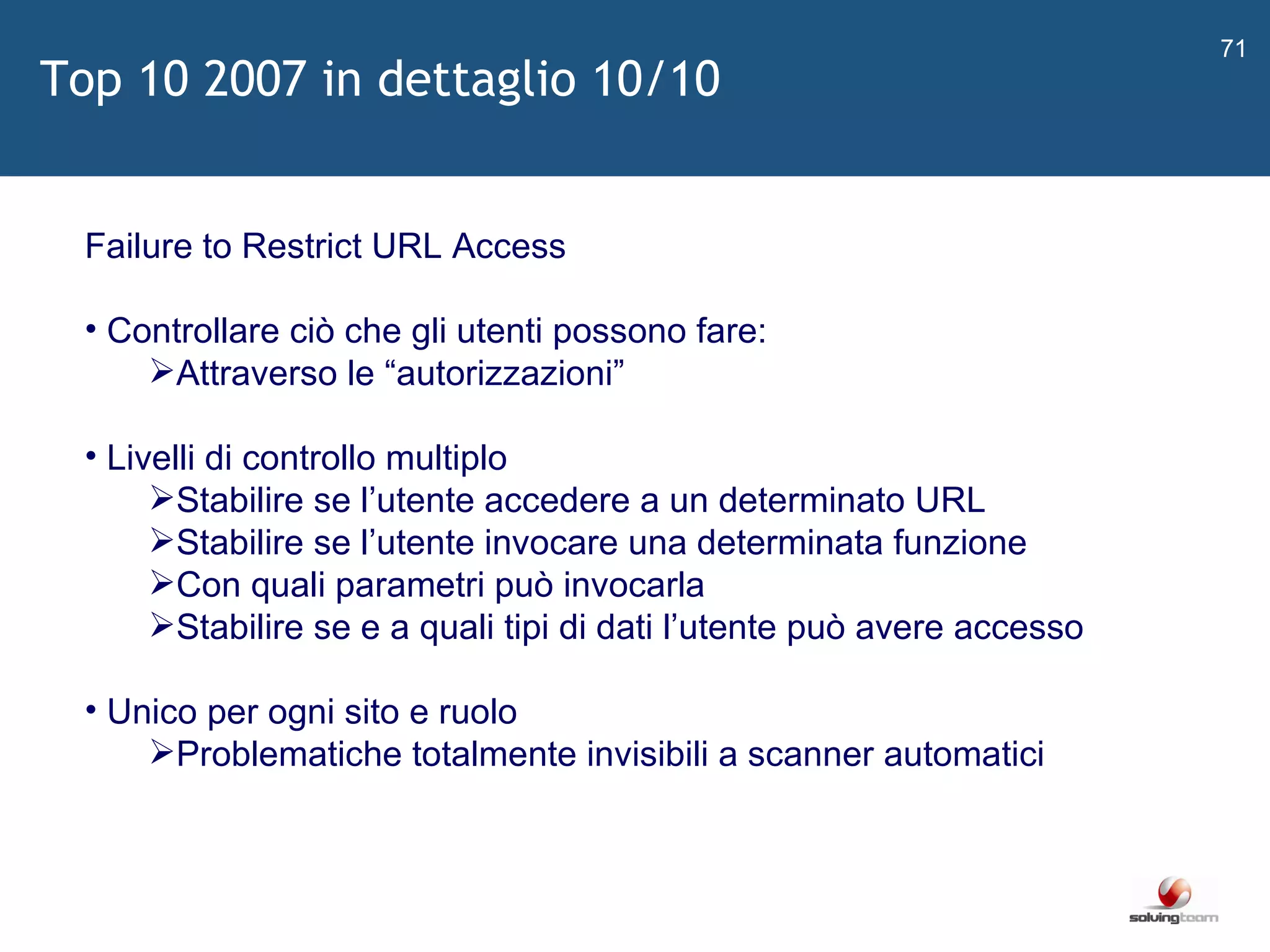   Failure to Restrict URL Access Controllare ciò che gli utenti possono fare: Attraverso le  “ autorizzazioni ” Livelli di controllo multiplo Stabilire se l ’ utente accedere a un determinato URL Stabilire se l ’ utente invocare una determinata funzione Con quali parametri può invocarla Stabilire se e a quali tipi di dati l ’ utente può avere accesso Unico per ogni sito e ruolo Problematiche totalmente invisibili a scanner automatici Top 10 2007 in dettaglio 10/10 