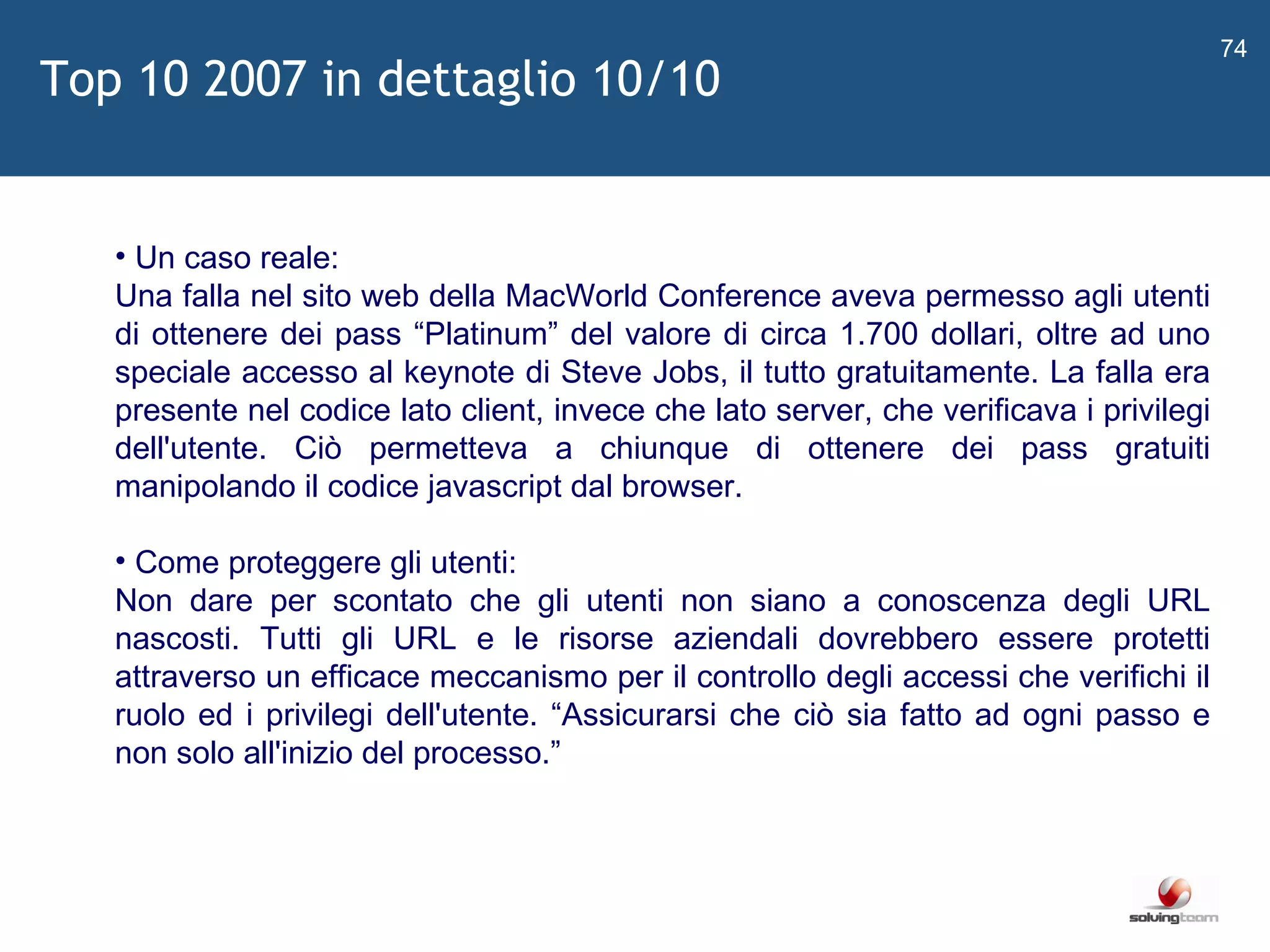   Un caso reale: Una falla nel sito web della MacWorld Conference aveva permesso agli utenti di ottenere dei pass  “ Platinum ”  del valore di circa 1.700 dollari, oltre ad uno speciale accesso al keynote di Steve Jobs, il tutto gratuitamente. La falla era presente nel codice lato client, invece che lato server, che verificava i privilegi dell'utente. Ciò permetteva a chiunque di ottenere dei pass gratuiti manipolando il codice javascript dal browser. Come proteggere gli utenti: Non dare per scontato che gli utenti non siano a conoscenza degli URL nascosti. Tutti gli URL e le risorse aziendali dovrebbero essere protetti attraverso un efficace meccanismo per il controllo degli accessi che verifichi il ruolo ed i privilegi dell'utente.  “ Assicurarsi che ciò sia fatto ad ogni passo e non solo all'inizio del processo. ”   Top 10 2007 in dettaglio 10/10 