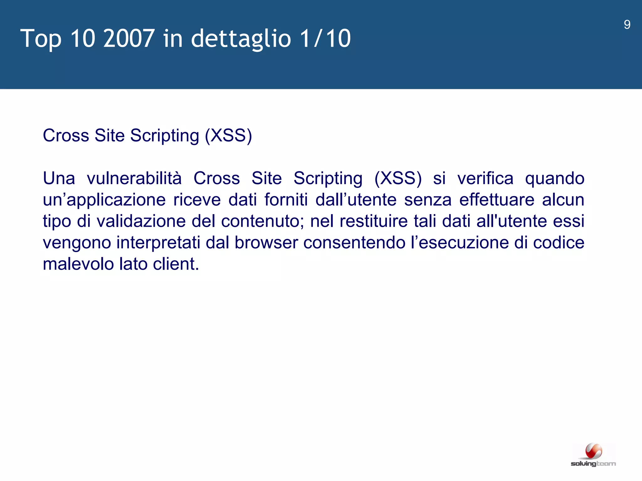 Top 10 2007 in dettaglio 1/10   Cross Site Scripting (XSS) Una vulnerabilità Cross Site Scripting (XSS) si verifica quando un ’ applicazione riceve dati forniti dall ’ utente senza effettuare alcun tipo di validazione del contenuto; nel restituire tali dati all'utente essi vengono interpretati dal browser consentendo l ’ esecuzione di codice malevolo lato client. 