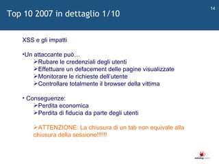   XSS e gli impatti Un attaccante può… Rubare le credenziali degli utenti Effettuare un defacement delle pagine visualizzate Monitorare le richieste dell ’ utente Controllare totalmente il browser della vittima Conseguenze: Perdita economica Perdita di fiducia da parte degli utenti ATTENZIONE: La chiusura di un tab non equivale alla chiusura della sessione!!!!!! Top 10 2007 in dettaglio 1/10 