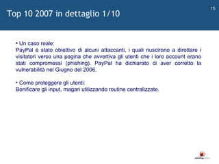   Un caso reale: PayPal è stato obiettivo di alcuni attaccanti, i quali riuscirono a dirottare i visitatori verso una pagina che avvertiva gli utenti che i loro account erano stati compromessi (phishing). PayPal ha dichiarato di aver corretto la vulnerabilità nel Giugno del 2006. Come proteggere gli utenti: Bonificare gli input, magari utilizzando routine centralizzate. Top 10 2007 in dettaglio 1/10 