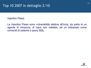   Injection Flaws Le Injection Flaws sono vulnerabilità relative all ’ invio, da parte di un agente di minaccia, di input non validato, ad un interprete come comandi di sistema o query SQL. Top 10 2007 in dettaglio 2/10 