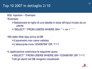   SQL Injection – Esempio Esempio: Selezionare le righe di una tabella in base all ’ input inviato da un  utente "SELECT * FROM USERS WHERE SN= ‘  " + sn +  “   ’   ” SN dalla Web App arriva al DB Il parametro non viene validato L ’ attaccante invia 123456789 ’  OR  ‘ 1 ’ = ‘ 1 L ’ applicazione costruisce la seguente query SELECT * FROM USERS WHERE SN= ‘ 123456789 ’  OR  ‘ 1 ’ = ‘ 1 ’ Tutti gli utenti nel DB vengono visualizzati Top 10 2007 in dettaglio 2/10 