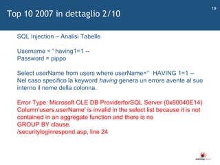  SQL Injection – Analisi Tabelle Username = ' having1=1 --  Password = pippo  Select userName from users where userName= ‘’   HAVING 1=1 -- Nel caso specifico la keyword  having  genera un errore avente al suo interno il nome della colonna.  Error Type: Microsoft OLE DB ProviderforSQL Server (0x80040E14) Column'users.userName' is invalid in the select list because it is not contained in an aggregate function and there is no  GROUP BY clause.  /securityloginrespond.asp, line 24  Top 10 2007 in dettaglio 2/10 