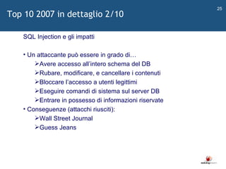   SQL Injection e gli impatti Un attaccante può essere in grado di… Avere accesso all ’ intero schema del DB Rubare, modificare, e cancellare i contenuti Bloccare l ’ accesso a utenti legittimi Eseguire comandi di sistema sul server DB Entrare in possesso di informazioni riservate Conseguenze (attacchi riusciti): Wall Street Journal Guess Jeans Top 10 2007 in dettaglio 2/10 