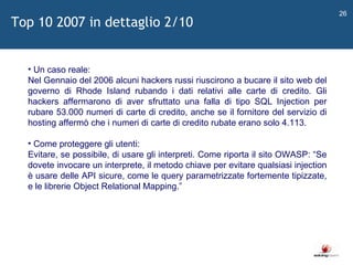   Un caso reale: Nel Gennaio del 2006 alcuni hackers russi riuscirono a bucare il sito web del governo di Rhode Island rubando i dati relativi alle carte di credito. Gli hackers affermarono di aver sfruttato una falla di tipo SQL Injection per rubare 53.000 numeri di carte di credito, anche se il fornitore del servizio di hosting affermò che i numeri di carte di credito rubate erano solo 4.113. Come proteggere gli utenti: Evitare, se possibile, di usare gli interpreti. Come riporta il sito OWASP:  “ Se dovete invocare un interprete, il metodo chiave per evitare qualsiasi injection è usare delle API sicure, come le query parametrizzate fortemente tipizzate, e le librerie Object Relational Mapping. ”   Top 10 2007 in dettaglio 2/10 