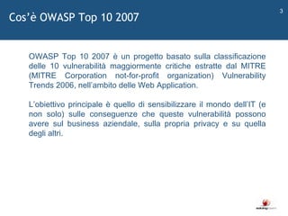 Cos ’ è OWASP Top 10 2007   OWASP Top 10 2007 è un progetto basato sulla classificazione delle 10 vulnerabilità maggiormente critiche estratte dal MITRE (MITRE Corporation not-for-profit organization) Vulnerability Trends 2006, nell ’ ambito delle Web Application. L ’ obiettivo principale è quello di sensibilizzare il mondo dell ’ IT (e non solo) sulle conseguenze che queste vulnerabilità possono avere sul business aziendale, sulla propria privacy e su quella degli altri. 