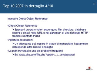   Insecure Direct Object Reference Direct Object Reference Spesso i programmatori espongono file, directory, database record o chiavi nella URL o nei parametri di una richiesta HTTP tramite il metodo POST Apertura ad attacchi Un attaccante può essere in grado di manipolare il parametro richiedendo altre risorse analoghe La path traversal è uno dei problemi frequenti Es. www.sito.com/file.php?open=/.. /.. /etc/passwd Top 10 2007 in dettaglio 4/10 
