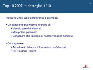   Insecure Direct Object Reference e gli impatti Un attaccante può essere in grado di: Visualizzare dati riservati Manipolare parametri Conoscere che tipologia di risorse vengono richieste Conseguenze Accedere in lettura a informazioni confidenziali Ex. Tsunami Hacker Top 10 2007 in dettaglio 4/10 