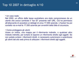   Un caso reale: Nel 2000, un ufficio delle tasse australiano era stato compromesso da un utente che aveva cambiato il  “ tax ID ”  presente nell' URL. Ciò ha permesso all ‘ attaccante di accedere ai dettagli di circa 17.000 aziende. L'hacker ha poi contatto via e-mail le 17.000 aziende per avvertirli della falla di sicurezza. Come proteggere gli utenti: Usare un indice, una mappa per il riferimento indiretto, o qualsiasi altro metodo indiretto, per evitare di esporre un riferimento diretto agli oggetti. Se non potete evitare i riferimenti diretti, è necessario autorizzare e autenticare gli utenti del sito web prima di utilizzare i riferimenti diretti agli oggetti.  Top 10 2007 in dettaglio 4/10 