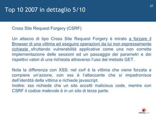  Cross Site Request Forgery (CSRF) Un attacco di tipo Cross Site Request Forgery è mirato  a forzare il Browser di una vittima ad eseguire operazioni da lui non espressamente richieste  sfruttando vulnerabilità applicative come una non corretta implementazione delle sessioni ed un passaggio dei parametri e dei rispettivi valori di una richiesta attraverso l ’ uso del metodo GET. Nota la differenza con XSS: nel csrf è la vittima che viene forzata a compiere un ’ azione, con xss è l ’ attaccante che si impadronisce dell ’ identità della vittima e richiede javascript. Inoltre: xss richiede che un sito accetti malicious code, mentre con CSRF il codice malevole è in un sito di terze parte. Top 10 2007 in dettaglio 5/10 