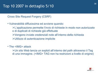   Cross Site Request Forgery (CSRF) Vulnerabilità diffusissima ed avviene quando: L ’ applicazione permette l ’ invio di richieste in modo non autorizzato o di duplicati di richieste già effettuate Vengono inviate credenziali note all ’ interno della richiesta Utilizzo di autenticazione implicite The <IMG> attack Un sito Web lancia un exploit all ’ interno del path attraverso il Tag di una immagine. (<IMG> TAG non ha restrizioni a livello di origine) Top 10 2007 in dettaglio 5/10 
