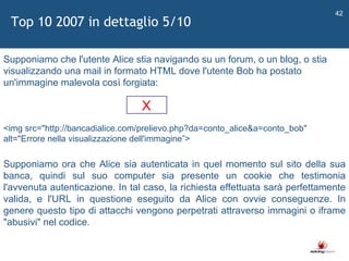   Supponiamo che l'utente Alice stia navigando su un forum, o un blog, o stia visualizzando una mail in formato HTML dove l'utente Bob ha postato un'immagine malevola così forgiata: <img src="http://bancadialice.com/prelievo.php?da=conto_alice&a=conto_bob" alt="Errore nella visualizzazione dell'immagine ” > Top 10 2007 in dettaglio 5/10 Supponiamo ora che Alice sia autenticata in quel momento sul sito della sua banca, quindi sul suo computer sia presente un cookie che testimonia l'avvenuta autenticazione. In tal caso, la richiesta effettuata sarà perfettamente valida, e l'URL in questione eseguito da Alice con ovvie conseguenze. In genere questo tipo di attacchi vengono perpetrati attraverso immagini o iframe "abusivi" nel codice. X 