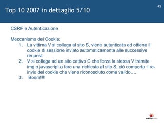   CSRF e Autenticazione Meccanismo dei Cookie: La vittima V si collega al sito S, viene autenticata ed ottiene il cookie di sessione inviato automaticamente alle successive request V si collega ad un sito cattivo C che forza la stessa V tramite img o javascript a fare una richiesta al sito S; ciò comporta il re-invio del cookie che viene riconosciuto come valido…. Boom!!!! Top 10 2007 in dettaglio 5/10 