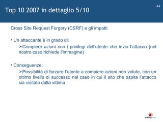   Cross Site Request Forgery (CSRF) e gli impatti Un attaccante è in grado di: Compiere azioni con i privilegi dell ’ utente che invia l ’ attacco (nel nostro caso richiede l ’ immagine) Conseguenze: Possibilità di forzare l ’ utente a compiere azioni non volute, con un ottimo livello di successo nel caso in cui il sito che ospita l ’ attacco sia visitato dalla vittima Top 10 2007 in dettaglio 5/10 