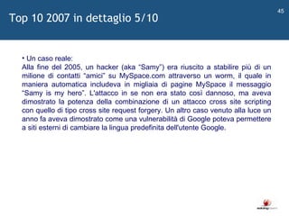   Un caso reale: Alla fine del 2005, un hacker (aka  “ Samy ” ) era riuscito a stabilire più di un milione di contatti  “ amici ”  su MySpace.com attraverso un worm, il quale in maniera automatica includeva in migliaia di pagine MySpace il messaggio  “ Samy is my hero ” . L'attacco in se non era stato così dannoso, ma aveva dimostrato la potenza della combinazione di un attacco cross site scripting con quello di tipo cross site request forgery. Un altro caso venuto alla luce un anno fa aveva dimostrato come una vulnerabilità di Google poteva permettere a siti esterni di cambiare la lingua predefinita dell'utente Google. Top 10 2007 in dettaglio 5/10 
