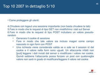   Come proteggere gli utenti: Chiudere con logout una sessione importante (non basta chiudere la tab) Fare in modo che le request di tipo GET non modifichino i dati sul Server Fare in modo che le request di tipo POST includano un valore pseudo-random Generare il cookie di sessione Fare in modo che tale valore sia incluso magari come campo nascosto in ogni form con POST Una richiesta viene considerata valida se e sole se il session id del cookie e il valore nella form sono uguali. Un attaccante infatti non [può] leggere i dati inviati dal server o modificare i valore nei cookie. Quindi sebbene l ’ attaccante possa forzare un post con qualsivoglia valore non sarà in grado di modificare/leggere il valore nel cookie Top 10 2007 in dettaglio 5/10 