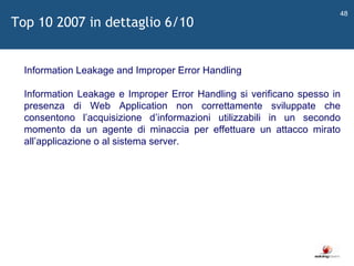   Information Leakage and Improper Error Handling Information Leakage e Improper Error Handling si verificano spesso in presenza di Web Application non correttamente sviluppate che consentono l ’ acquisizione d ’ informazioni utilizzabili in un secondo momento da un agente di minaccia per effettuare un attacco mirato all ’ applicazione o al sistema server. Top 10 2007 in dettaglio 6/10 