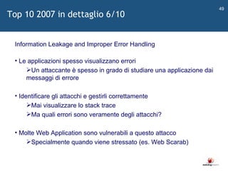  Information Leakage and Improper Error Handling Le applicazioni spesso visualizzano errori Un attaccante è spesso in grado di studiare una applicazione dai messaggi di errore Identificare gli attacchi e gestirli correttamente Mai visualizzare lo stack trace Ma quali errori sono veramente degli attacchi? Molte Web Application sono vulnerabili a questo attacco Specialmente quando viene stressato (es. Web Scarab) Top 10 2007 in dettaglio 6/10 