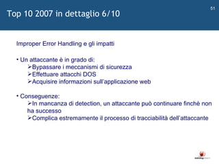   Improper Error Handling e gli impatti Un attaccante è in grado di: Bypassare i meccanismi di sicurezza Effettuare attacchi DOS Acquisire informazioni sull ’ applicazione web Conseguenze: In mancanza di detection, un attaccante può continuare finchè non ha successo Complica estremamente il processo di tracciabilità dell ’ attaccante Top 10 2007 in dettaglio 6/10 