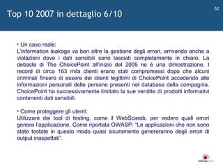   Un caso reale: L'information leakage va ben oltre la gestione degli errori, arrivando anche a violazioni dove i dati sensibili sono lasciati completamente in chiaro. La debacle di The ChoicePoint all'inizio del 2005 ne è una dimostrazione. I record di circa 163 mila clienti erano stati compromessi dopo che alcuni criminali finsero di essere dei clienti legittimi di ChoicePoint accedendo alle informazioni personali delle persone presenti nel database della compagnia. ChoicePoint ha successivamente limitato la sue vendite di prodotti informativi contenenti dati sensibili. Come proteggere gli utenti: Utilizzare dei tool di testing, come il WebScarab, per vedere quali errori genera l ’ applicazione. Come riportata OWASP:  “ Le applicazioni che non sono state testate in questo modo quasi sicuramente genereranno degli errori di output inaspettati ” .  Top 10 2007 in dettaglio 6/10 