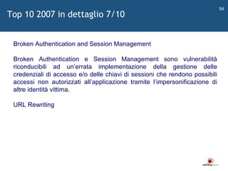   Broken Authentication and Session Management Broken Authentication e Session Management sono vulnerabilità riconducibili ad un ’ errata implementazione della gestione delle credenziali di accesso e/o delle chiavi di sessioni che rendono possibili accessi non autorizzati all ’ applicazione tramite l ’ impersonificazione di altre identità vittima. URL Rewriting Top 10 2007 in dettaglio 7/10 