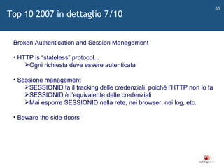   Broken Authentication and Session Management HTTP is  “ stateless ”  protocol... Ogni richiesta deve essere autenticata Sessione management SESSIONID fa il tracking delle credenziali, poiché l ’ HTTP non lo fa SESSIONID è l ’ equivalente delle credenziali Mai esporre SESSIONID nella rete, nei browser, nei log, etc. Beware the side-doors Top 10 2007 in dettaglio 7/10 