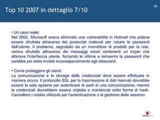  Un caso reale: Nel 2002, Microsoft aveva eliminato una vulnerabilità in Hotmail che poteva essere sfruttata attraverso dei javascript malevoli per rubare le password dell'utente. Il problema, segnalato da un rivenditore di prodotti per la rete, veniva sfruttato attraverso dei messaggi email contenenti un trojan che alterava l'interfaccia utente, forzando le vittime a reinserire la password che sarebbe poi stata inviata inconsapevolmente agli attaccanti. Come proteggere gli utenti: La comunicazione e lo storage delle credenziali deve essere effettuata in maniera sicura. Il protocollo SSL per la trasmissione di dati riservati dovrebbe essere la sola opzione per autenticare le parti di una comunicazione, mentre le credenziali dovrebbero essere criptate o mantenute sotto forma di hash. Cancellare i cookie utilizzati per l'autenticazione o la gestione delle sessioni.  Top 10 2007 in dettaglio 7/10 