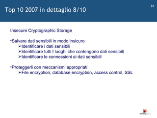   Insecure Cryptographic Storage Salvare dati sensibili in modo insicuro Identificare i dati sensibili Identificare tutti I luoghi che contengono dati sensibili Identificare le connessioni ai dati sensibili Proteggerli con meccanismi appropriati File encryption, database encryption, access control, SSL Top 10 2007 in dettaglio 8/10 