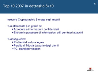   Insecure Cryptographic Storage e gli impatti Un attaccante è in grado di: Accedere a informazioni confidenziali Entrare in possesso di informazioni utili per futuri attacchi Conseguenze: Problemi di natura legale Perdita di fiducia da parte degli utenti PCI standard violation Top 10 2007 in dettaglio 8/10 