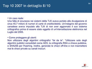   Un caso reale: Una falla di sicurezza nei sistemi della TJX aveva portato alla divulgazione di circa 45,7 milioni di numeri di carte di credito/debito. Un'indagine del governo canadese aveva imputato alla TJX di non aver aggiornato il suo sistema crittografico prima di essere stato oggetto di un'intercettazione elettronica nel Luglio del 2005. Come proteggere gli utenti: Non utilizzare degli algoritmi crittografici  “ fai da te ” .  “ Utilizzare solo degli algoritmi pubblici consolidati come AES, la crittografia RSA a chiave pubblica, e SHA256 per l'hashing. Inoltre, generate le chiavi off-line e non trasmettere mai le chiavi private su canali insicuri. Top 10 2007 in dettaglio 8/10 