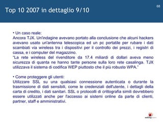   Un caso reale: Ancora TJX. Un'indagine avevano portato alla conclusione che alcuni hackers avevano usato un'antenna telescopica ed un pc portatile per rubare i dati scambiati via wireless tra i dispositivi per il controllo dei prezzi, i registri di cassa, e i computer del magazzino.  “ La rete wireless del rivenditore da 17.4 miliardi di dollari aveva meno sicurezza di quanta ne hanno tante persone sulla loro rete casalinga. TJX utilizzava il sistema di codifica WEP piuttosto che il più robusto WPA. ” Come proteggere gli utenti: Utilizzare SSL su una qualsiasi connessione autenticata o durante la trasmissione di dati sensibili, come le credenziali dell'utente, i dettagli della carta di credito, i dati sanitari. SSL o protocolli di crittografia simili dovrebbero essere utilizzati anche per l'accesso ai sistemi online da parte di clienti, partner, staff e amministrativi.  Top 10 2007 in dettaglio 9/10 