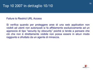   Failure to Restrict URL Access Si verifica quando per proteggere aree di una web application non visibili ad utenti non autorizzati si fa affidamento esclusivamente ad un approccio di tipo  “ security by obscurity ”  poiché si tende a pensare che ciò che non è direttamente visibile non possa essere in alcun modo raggiunto e sfruttato da un agente di minaccia. Top 10 2007 in dettaglio 10/10 