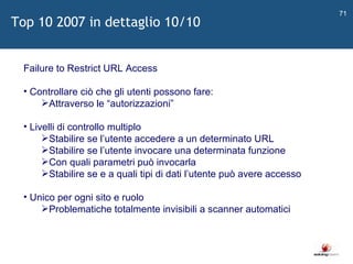   Failure to Restrict URL Access Controllare ciò che gli utenti possono fare: Attraverso le  “ autorizzazioni ” Livelli di controllo multiplo Stabilire se l ’ utente accedere a un determinato URL Stabilire se l ’ utente invocare una determinata funzione Con quali parametri può invocarla Stabilire se e a quali tipi di dati l ’ utente può avere accesso Unico per ogni sito e ruolo Problematiche totalmente invisibili a scanner automatici Top 10 2007 in dettaglio 10/10 