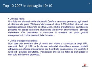   Un caso reale: Una falla nel sito web della MacWorld Conference aveva permesso agli utenti di ottenere dei pass  “ Platinum ”  del valore di circa 1.700 dollari, oltre ad uno speciale accesso al keynote di Steve Jobs, il tutto gratuitamente. La falla era presente nel codice lato client, invece che lato server, che verificava i privilegi dell'utente. Ciò permetteva a chiunque di ottenere dei pass gratuiti manipolando il codice javascript dal browser. Come proteggere gli utenti: Non dare per scontato che gli utenti non siano a conoscenza degli URL nascosti. Tutti gli URL e le risorse aziendali dovrebbero essere protetti attraverso un efficace meccanismo per il controllo degli accessi che verifichi il ruolo ed i privilegi dell'utente.  “ Assicurarsi che ciò sia fatto ad ogni passo e non solo all'inizio del processo. ”   Top 10 2007 in dettaglio 10/10 