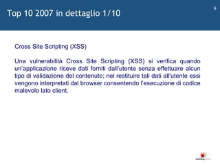 Top 10 2007 in dettaglio 1/10   Cross Site Scripting (XSS) Una vulnerabilità Cross Site Scripting (XSS) si verifica quando un ’ applicazione riceve dati forniti dall ’ utente senza effettuare alcun tipo di validazione del contenuto; nel restituire tali dati all'utente essi vengono interpretati dal browser consentendo l ’ esecuzione di codice malevolo lato client. 