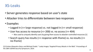 18
XS-Leaks
• Server generates response based on user's state
• Attacker tries to differentiate between two responses
• Ex...