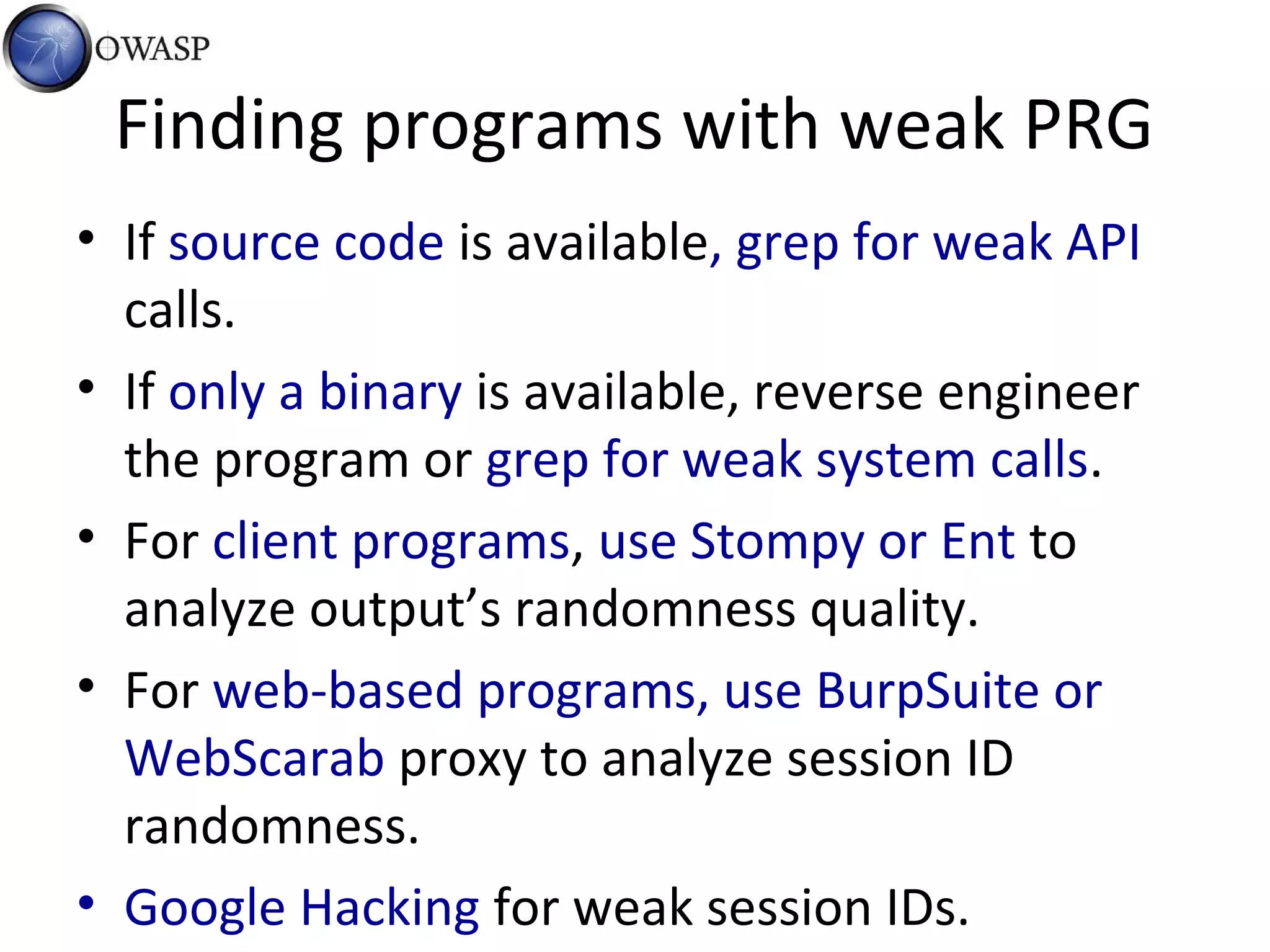 Finding programs with weak PRG
• If source code is available, grep for weak API
calls.
• If only a binary is available, reverse engineer
the program or grep for weak system calls.
• For client programs, use Stompy or Ent to
analyze output’s randomness quality.
• For web-based programs, use BurpSuite or
WebScarab proxy to analyze session ID
randomness.
• Google Hacking for weak session IDs.
 