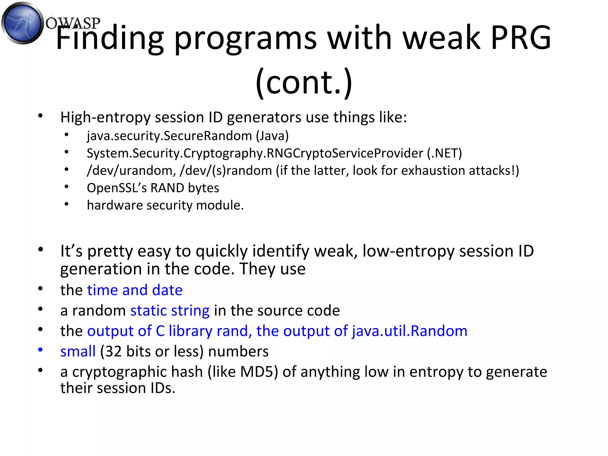 Finding programs with weak PRG
(cont.)
• High-entropy session ID generators use things like:
• java.security.SecureRandom (Java)
• System.Security.Cryptography.RNGCryptoServiceProvider (.NET)
• /dev/urandom, /dev/(s)random (if the latter, look for exhaustion attacks!)
• OpenSSL’s RAND bytes
• hardware security module.
• It’s pretty easy to quickly identify weak, low-entropy session ID
generation in the code. They use
• the time and date
• a random static string in the source code
• the output of C library rand, the output of java.util.Random
• small (32 bits or less) numbers
• a cryptographic hash (like MD5) of anything low in entropy to generate
their session IDs.
 