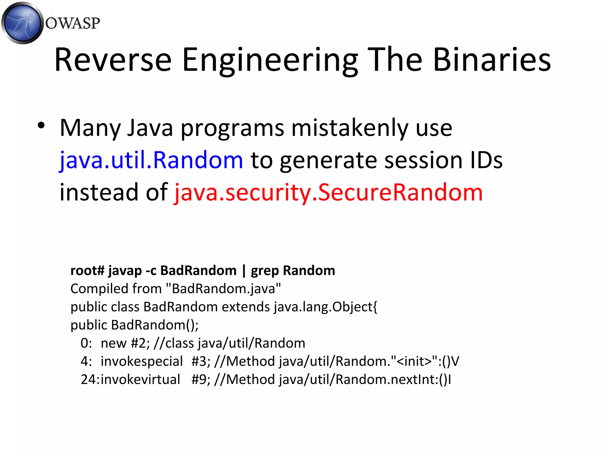 Reverse Engineering The Binaries
• Many Java programs mistakenly use
java.util.Random to generate session IDs
instead of java.security.SecureRandom
root# javap -c BadRandom | grep Random
Compiled from "BadRandom.java"
public class BadRandom extends java.lang.Object{
public BadRandom();
0: new #2; //class java/util/Random
4: invokespecial #3; //Method java/util/Random."<init>":()V
24:invokevirtual #9; //Method java/util/Random.nextInt:()I
 